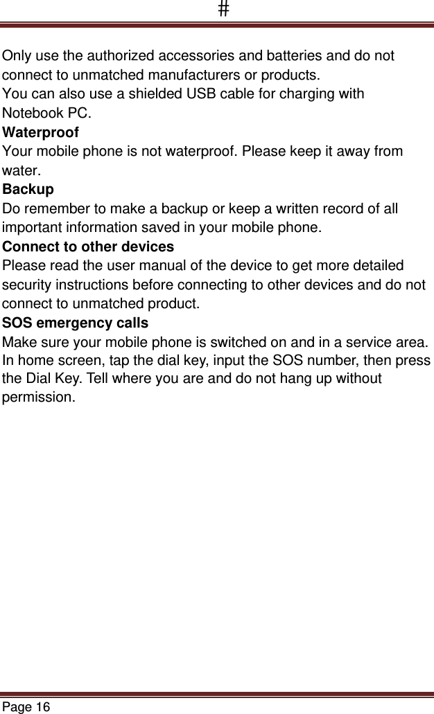 Page 16  Only use the authorized accessories and batteries and do not connect to unmatched manufacturers or products. You can also use a shielded USB cable for charging with  Notebook PC. Waterproof Your mobile phone is not waterproof. Please keep it away from water. Backup Do remember to make a backup or keep a written record of all important information saved in your mobile phone. Connect to other devices Please read the user manual of the device to get more detailed security instructions before connecting to other devices and do not connect to unmatched product. SOS emergency calls Make sure your mobile phone is switched on and in a service area. In home screen, tap the dial key, input the SOS number, then press the Dial Key. Tell where you are and do not hang up without permission.    