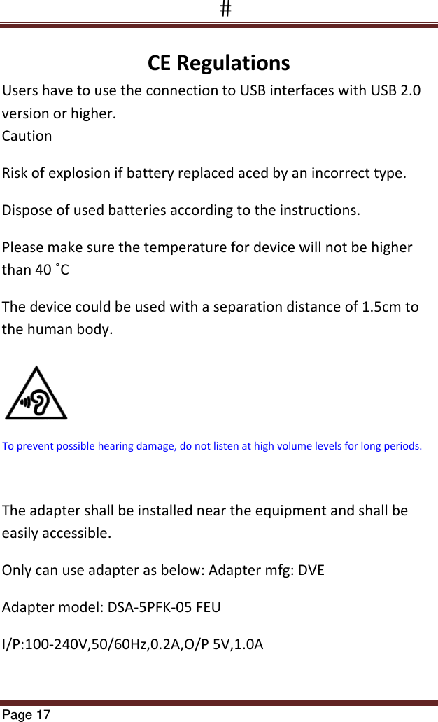 Page 17  CERegulationsUsershavetousetheconnectiontoUSBinterfaceswithUSB2.0versionorhigher.CautionRiskofexplosionifbatteryreplacedacedbyanincorrecttype.Disposeofusedbatteriesaccordingtotheinstructions.Pleasemakesurethetemperaturefordevicewillnotbehigherthan40˚CThedevicecouldbeusedwithaseparationdistanceof1.5cmtothehumanbody.Theadaptershallbeinstalledneartheequipmentandshallbeeasilyaccessible.Onlycanuseadapterasbelow:Adaptermfg:DVEAdaptermodel:DSA‐5PFK‐05FEUI/P:100‐240V,50/60Hz,0.2A,O/P5V,1.0ATopreventpossiblehearingdamage,donotlistenathighvolumelevelsforlongperiods.