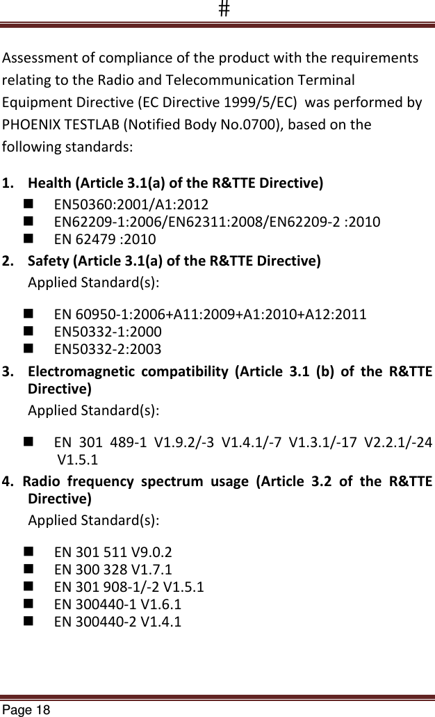 Page 18  AssessmentofcomplianceoftheproductwiththerequirementsrelatingtotheRadioandTelecommunicationTerminalEquipmentDirective(ECDirective1999/5/EC)wasperformedbyPHOENIXTESTLAB(NotifiedBodyNo.0700),basedonthefollowingstandards:1. Health(Article3.1(a)oftheR&amp;TTEDirective) EN50360:2001/A1:2012 EN62209‐1:2006/EN62311:2008/EN62209‐2:2010 EN62479:20102. Safety(Article3.1(a)oftheR&amp;TTEDirective)AppliedStandard(s): EN60950‐1:2006+A11:2009+A1:2010+A12:2011 EN50332‐1:2000 EN50332‐2:20033. Electromagneticcompatibility(Article3.1(b)oftheR&amp;TTEDirective)AppliedStandard(s):  EN301489‐1V1.9.2/‐3V1.4.1/‐7V1.3.1/‐17V2.2.1/‐24V1.5.14. Radiofrequencyspectrumusage(Article3.2oftheR&amp;TTEDirective)AppliedStandard(s): EN301511V9.0.2 EN300328V1.7.1 EN301908‐1/‐2V1.5.1 EN300440‐1V1.6.1 EN300440‐2V1.4.1