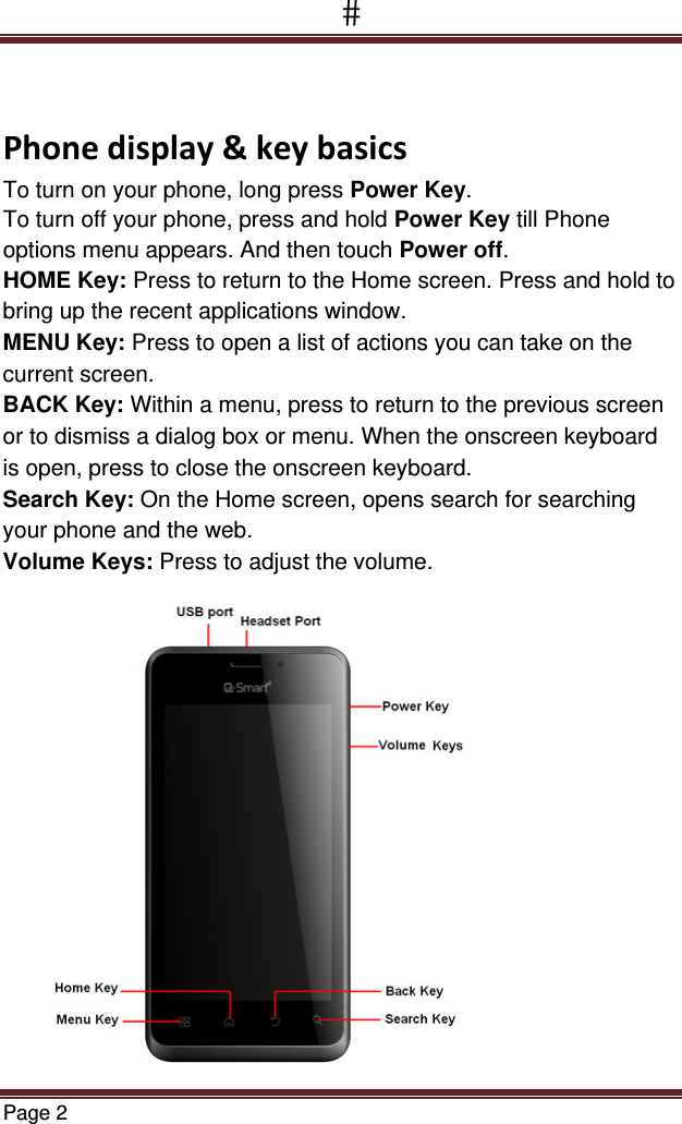Page 2  Phonedisplay&amp;keybasicsTo turn on your phone, long press Power Key. To turn off your phone, press and hold Power Key till Phone options menu appears. And then touch Power off. HOME Key: Press to return to the Home screen. Press and hold to bring up the recent applications window. MENU Key: Press to open a list of actions you can take on the current screen. BACK Key: Within a menu, press to return to the previous screen or to dismiss a dialog box or menu. When the onscreen keyboard is open, press to close the onscreen keyboard. Search Key: On the Home screen, opens search for searching your phone and the web. Volume Keys: Press to adjust the volume.  