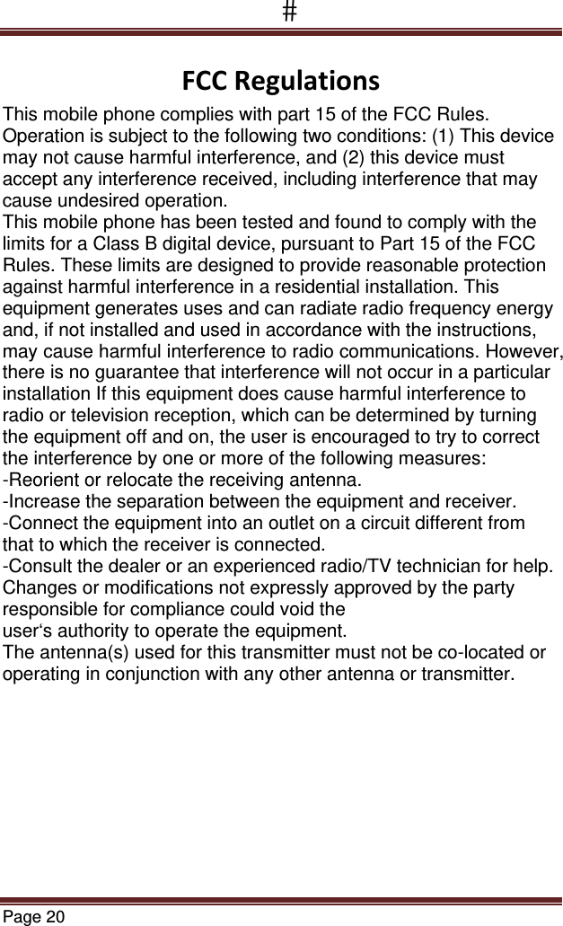 Page 20  FCCRegulationsThis mobile phone complies with part 15 of the FCC Rules. Operation is subject to the following two conditions: (1) This device may not cause harmful interference, and (2) this device must accept any interference received, including interference that may cause undesired operation. This mobile phone has been tested and found to comply with the limits for a Class B digital device, pursuant to Part 15 of the FCC Rules. These limits are designed to provide reasonable protection against harmful interference in a residential installation. This equipment generates uses and can radiate radio frequency energy and, if not installed and used in accordance with the instructions, may cause harmful interference to radio communications. However, there is no guarantee that interference will not occur in a particular installation If this equipment does cause harmful interference to radio or television reception, which can be determined by turning the equipment off and on, the user is encouraged to try to correct the interference by one or more of the following measures: -Reorient or relocate the receiving antenna. -Increase the separation between the equipment and receiver. -Connect the equipment into an outlet on a circuit different from that to which the receiver is connected. -Consult the dealer or an experienced radio/TV technician for help. Changes or modifications not expressly approved by the party responsible for compliance could void the user‘s authority to operate the equipment. The antenna(s) used for this transmitter must not be co-located or operating in conjunction with any other antenna or transmitter. 