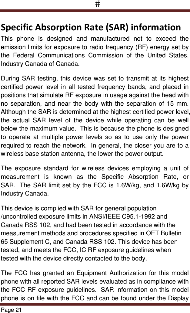 Page 21  SpecificAbsorptionRate(SAR)informationThis phone is designed and manufactured not to exceed the emission limits for exposure to radio frequency (RF) energy set by the Federal Communications Commission of the United States, Industry Canada of Canada.  During SAR testing, this device was set to transmit at its highest certified power level in all tested frequency bands, and placed in positions that simulate RF exposure in usage against the head with no separation, and near the body with the separation of 15 mm. Although the SAR is determined at the highest certified power level, the actual SAR level of the device while operating can be well below the maximum value.  This is because the phone is designed to operate at multiple power levels so as to use only the power required to reach the network.  In general, the closer you are to a wireless base station antenna, the lower the power output. The exposure standard for wireless devices employing a unit of measurement is known as the Specific Absorption Rate, or SAR.  The SAR limit set by the FCC is 1.6W/kg, and 1.6W/kg by Industry Canada.   This device is complied with SAR for general population /uncontrolled exposure limits in ANSI/IEEE C95.1-1992 and Canada RSS 102, and had been tested in accordance with the measurement methods and procedures specified in OET Bulletin 65 Supplement C, and Canada RSS 102. This device has been tested, and meets the FCC, IC RF exposure guidelines when tested with the device directly contacted to the body.  The FCC has granted an Equipment Authorization for this model phone with all reported SAR levels evaluated as in compliance with the FCC RF exposure guidelines.  SAR information on this model phone is on file with the FCC and can be found under the Display 