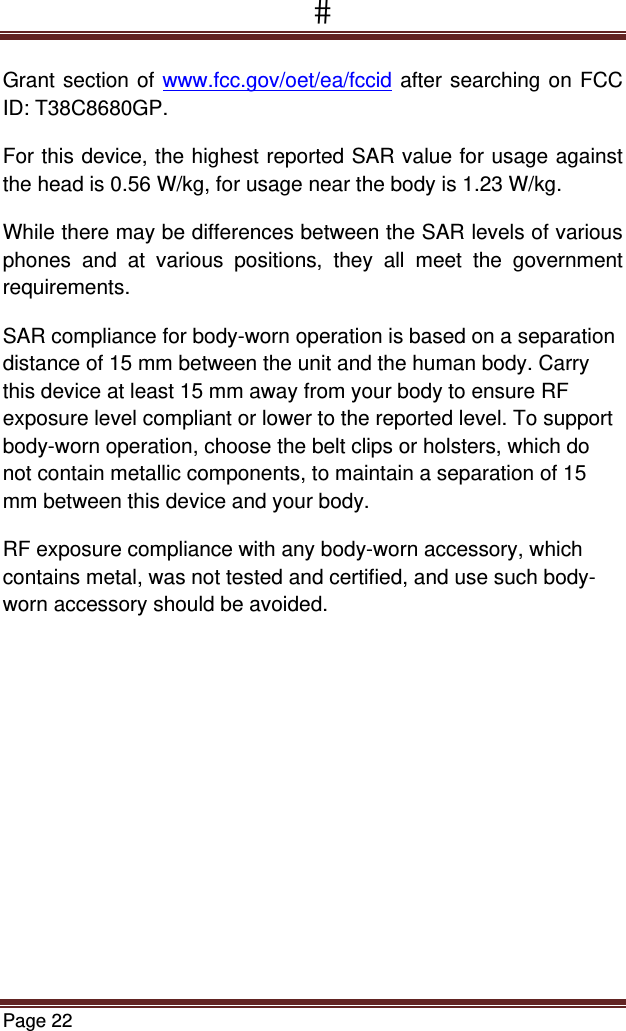 Page 22  Grant section of www.fcc.gov/oet/ea/fccid after searching on FCC ID: T38C8680GP. For this device, the highest reported SAR value for usage against the head is 0.56 W/kg, for usage near the body is 1.23 W/kg. While there may be differences between the SAR levels of various phones and at various positions, they all meet the government requirements. SAR compliance for body-worn operation is based on a separation distance of 15 mm between the unit and the human body. Carry this device at least 15 mm away from your body to ensure RF exposure level compliant or lower to the reported level. To support body-worn operation, choose the belt clips or holsters, which do not contain metallic components, to maintain a separation of 15 mm between this device and your body.  RF exposure compliance with any body-worn accessory, which contains metal, was not tested and certified, and use such body-worn accessory should be avoided. 