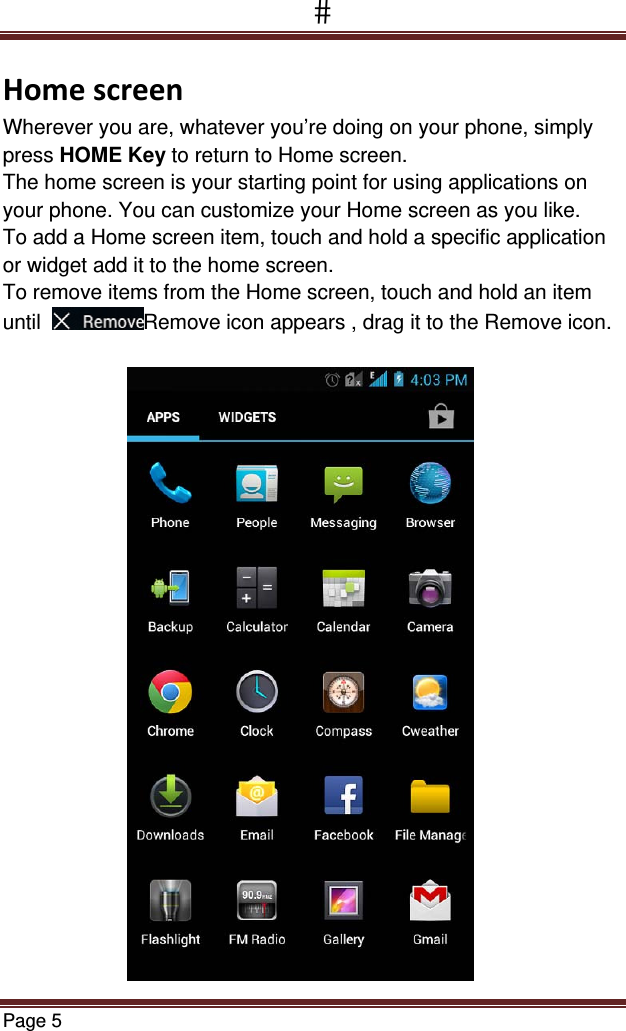 Page 5  HomescreenWherever you are, whatever you’re doing on your phone, simply press HOME Key to return to Home screen.  The home screen is your starting point for using applications on your phone. You can customize your Home screen as you like. To add a Home screen item, touch and hold a specific application or widget add it to the home screen. To remove items from the Home screen, touch and hold an item  until   Remove icon appears , drag it to the Remove icon.                        