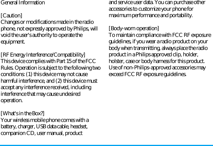 General Information[Caution]Changes or modifications made in the radiophone, not expressly approved by Philips, willvoid the user&apos;s authority to operate theequipment.[RF Energy Interference/Compatibility]This device complies with Part 15 of the FCCRules. Operation is subject to the following twoconditions: (1) this device may not causeharmful interference, and (2) this device mustaccept any interference received, includinginterference that may cause undesiredoperation.[What&apos;s in the Box?]Your wireless mobile phone comes with abattery, charger, USB data cable, headset,companion CD, user manual, productand service user data. You can purchase otheraccessories to customize your phone formaximum performance and portability.[Body-worn operation]To maintain compliance with FCC RF exposureguidelines, if you wear a radio product on yourbody when transmitting, always place the radioproduct in a Philips approved clip, holder,holster, case or body harness for this product.Use of non-Philips-approved accessories mayexceed FCC RF exposure guidelines.