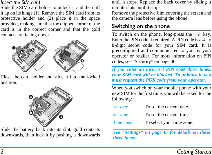 2 Getting StartedInsert the SIM cardSlide the SIM card holder to unlock it and then liftit up on its hinge (1). Remove the SIM card from itsprotective holder and (2) place it in the spaceprovided, making sure that the clipped corner of thecard is in the correct corner and that the goldcontacts are facing down.Close the card holder and slide it into the lockedposition.Slide the battery back into its slot, gold contactsdownwards, then lock it by pushing it downwardsuntil it stops. Replace the back cover by sliding itinto its slots until it stops.Remove the protective film covering the screen andthe camera lens before using the phone.Switching on the phoneTo switch on the phone, long-press the ) key.Enter the PIN code if required. A PIN code is a 4- to8-digit secret code for your SIM card. It ispreconfigured and communicated to you by youroperator or retailer. For more information on PINcodes, see “Security” on page 46.If you enter an incorrect PIN code three times,your SIM card will be blocked. To unblock it, youmust request the PUK code from your operator.When you switch on your mobile phone with yournew SIM for the first time, you will be asked for thefollowing:Set date To set the current date.Set time To set the current time.Time zone To select your time zone.See “Settings” on page 45 for details on thesethree items.