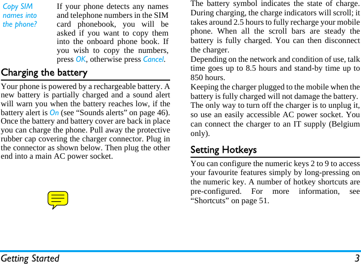 Getting Started 3Charging the batteryYour phone is powered by a rechargeable battery. Anew battery is partially charged and a sound alertwill warn you when the battery reaches low, if thebattery alert is On (see “Sounds alerts” on page 46).Once the battery and battery cover are back in placeyou can charge the phone. Pull away the protectiverubber cap covering the charger connector. Plug inthe connector as shown below. Then plug the otherend into a main AC power socket.The battery symbol indicates the state of charge.During charging, the charge indicators will scroll; ittakes around 2.5 hours to fully recharge your mobilephone. When all the scroll bars are steady thebattery is fully charged. You can then disconnectthe charger.Depending on the network and condition of use, talktime goes up to 8.5 hours and stand-by time up to850 hours.Keeping the charger plugged to the mobile when thebattery is fully charged will not damage the battery. The only way to turn off the charger is to unplug it,so use an easily accessible AC power socket. Youcan connect the charger to an IT supply (Belgiumonly).Setting HotkeysYou can configure the numeric keys 2 to 9 to accessyour favourite features simply by long-pressing onthe numeric key. A number of hotkey shortcuts arepre-configured. For more information, see“Shortcuts” on page 51.Copy SIM names into the phone?If your phone detects any namesand telephone numbers in the SIMcard phonebook, you will beasked if you want to copy theminto the onboard phone book. Ifyou wish to copy the numbers,press OK, otherwise press Cancel.