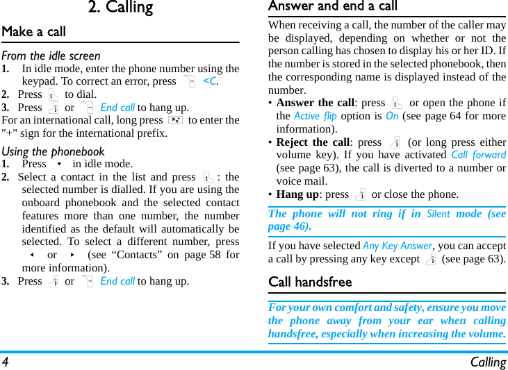 4 Calling2. CallingMake a callFrom the idle screen1.In idle mode, enter the phone number using thekeypad. To correct an error, press R &lt;C.2.Press ( to dial.3.Press ) or R End call to hang up.For an international call, long press * to enter the&quot;+&quot; sign for the international prefix.Using the phonebook1.Press - in idle mode.2.Select a contact in the list and press (: theselected number is dialled. If you are using theonboard phonebook and the selected contactfeatures more than one number, the numberidentified as the default will automatically beselected. To select a different number, press&lt; or &gt; (see “Contacts” on page 58 formore information).3.Press ) or R End call to hang up.Answer and end a callWhen receiving a call, the number of the caller maybe displayed, depending on whether or not theperson calling has chosen to display his or her ID. Ifthe number is stored in the selected phonebook, thenthe corresponding name is displayed instead of thenumber.•Answer the call: press ( or open the phone ifthe Active flip option is On (see page 64 for moreinformation).•Reject the call: press ) (or long press eithervolume key). If you have activated Call forward(see page 63), the call is diverted to a number orvoice mail.•Hang up: press ) or close the phone.The phone will not ring if in Silent mode (seepage 46).If you have selected Any Key Answer, you can accepta call by pressing any key except ) (see page 63).Call handsfreeFor your own comfort and safety, ensure you movethe phone away from your ear when callinghandsfree, especially when increasing the volume.