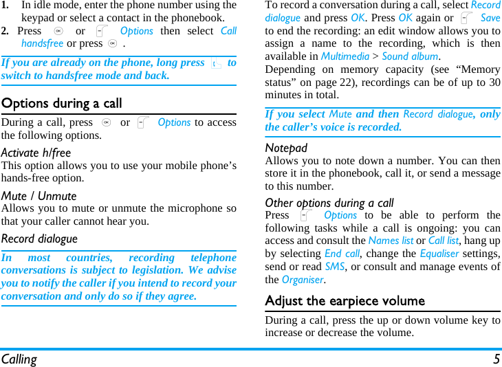 Calling 51.In idle mode, enter the phone number using thekeypad or select a contact in the phonebook.2.Press  , or L Options then select Callhandsfree or press,.If you are already on the phone, long press ( toswitch to handsfree mode and back.Options during a callDuring a call, press , or L Options to accessthe following options.Activate h/freeThis option allows you to use your mobile phone’shands-free option.Mute / UnmuteAllows you to mute or unmute the microphone sothat your caller cannot hear you.Record dialogueIn most countries, recording telephoneconversations is subject to legislation. We adviseyou to notify the caller if you intend to record yourconversation and only do so if they agree.To record a conversation during a call, select Recorddialogue and press OK. Press OK again or L Saveto end the recording: an edit window allows you toassign a name to the recording, which is thenavailable in Multimedia &gt; Sound album. Depending on memory capacity (see “Memorystatus” on page 22), recordings can be of up to 30minutes in total.If you select Mute and then Record dialogue, onlythe caller’s voice is recorded.NotepadAllows you to note down a number. You can thenstore it in the phonebook, call it, or send a messageto this number.Other options during a callPress  L Options to be able to perform thefollowing tasks while a call is ongoing: you canaccess and consult the Names list or Call list, hang upby selecting End call, change the Equaliser settings,send or read SMS, or consult and manage events ofthe Organiser.Adjust the earpiece volumeDuring a call, press the up or down volume key toincrease or decrease the volume.