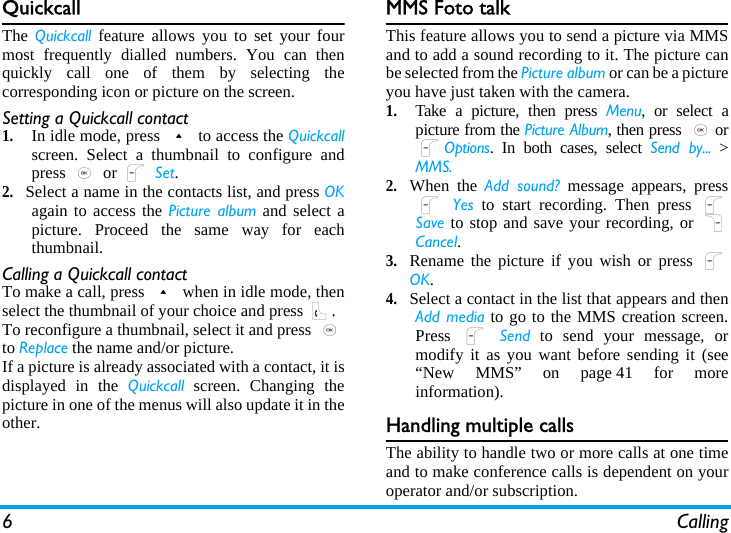 6 CallingQuickcallThe Quickcall feature allows you to set your fourmost frequently dialled numbers. You can thenquickly call one of them by selecting thecorresponding icon or picture on the screen.Setting a Quickcall contact1.In idle mode, press + to access the Quickcallscreen. Select a thumbnail to configure andpress , or L Set.2.Select a name in the contacts list, and press OKagain to access the Picture album and select apicture. Proceed the same way for eachthumbnail.Calling a Quickcall contactTo make a call, press + when in idle mode, thenselect the thumbnail of your choice and press (.To reconfigure a thumbnail, select it and press ,to Replace the name and/or picture.If a picture is already associated with a contact, it isdisplayed in the Quickcall screen. Changing thepicture in one of the menus will also update it in theother.MMS Foto talkThis feature allows you to send a picture via MMSand to add a sound recording to it. The picture canbe selected from the Picture album or can be a pictureyou have just taken with the camera.1.Take a picture, then press Menu, or select apicture from the Picture Album, then press ,orLOptions. In both cases, select Send by... &gt;MMS.2.When the Add sound? message appears, pressL Yes to start recording. Then press LSave to stop and save your recording, or RCancel.3.Rename the picture if you wish or press LOK.4.Select a contact in the list that appears and thenAdd media to go to the MMS creation screen.Press  L Send to send your message, ormodify it as you want before sending it (see“New MMS” on page 41 for moreinformation).Handling multiple callsThe ability to handle two or more calls at one timeand to make conference calls is dependent on youroperator and/or subscription.