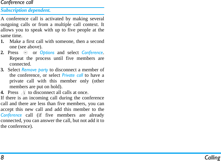 8 CallingConference callSubscription dependent.A conference call is activated by making severaloutgoing calls or from a multiple call context. Itallows you to speak with up to five people at thesame time. 1.Make a first call with someone, then a secondone (see above).2.Press  , or Options and select Conference.Repeat the process until five members areconnected. 3.Select Remove party to disconnect a member ofthe conference, or select Private call to have aprivate call with this member only (othermembers are put on hold).4.Press ) to disconnect all calls at once.If there is an incoming call during the conferencecall and there are less than five members, you canaccept this new call and add this member to theConference call (if five members are alreadyconnected, you can answer the call, but not add it tothe conference).