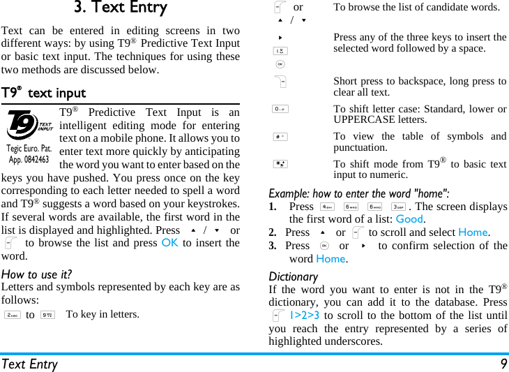 Text Entry 93. Text EntryText can be entered in editing screens in twodifferent ways: by using T9® Predictive Text Inputor basic text input. The techniques for using thesetwo methods are discussed below.T9® text inputT9® Predictive Text Input is anintelligent editing mode for enteringtext on a mobile phone. It allows you toenter text more quickly by anticipatingthe word you want to enter based on thekeys you have pushed. You press once on the keycorresponding to each letter needed to spell a wordand T9® suggests a word based on your keystrokes.If several words are available, the first word in thelist is displayed and highlighted. Press +/- orL to browse the list and press OK to insert theword.How to use it?Letters and symbols represented by each key are asfollows:Example: how to enter the word &quot;home&quot;:1.Press 4 6 6 3. The screen displaysthe first word of a list: Good.2.Press + or Lto scroll and select Home.3.Press , or &gt; to confirm selection of theword Home.DictionaryIf the word you want to enter is not in the T9®dictionary, you can add it to the database. PressL1&gt;2&gt;3 to scroll to the bottom of the list untilyou reach the entry represented by a series ofhighlighted underscores.2 to 9To key in letters.Tegic Euro. Pat. App. 0842463L or+/-To browse the list of candidate words.&gt;1,Press any of the three keys to insert theselected word followed by a space.RShort press to backspace, long press toclear all text.0To shift letter case: Standard, lower orUPPERCASE letters.#To view the table of symbols andpunctuation.*To shift mode from T9® to basic textinput to numeric.