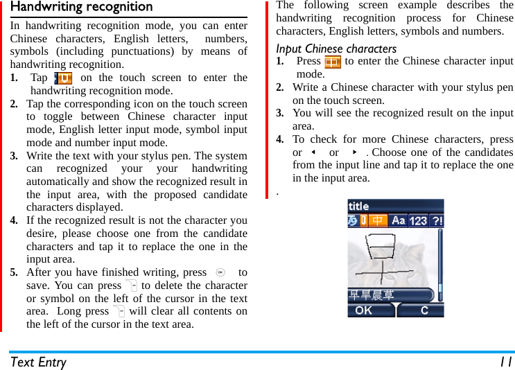Text Entry 11Handwriting recognitionIn handwriting recognition mode, you can enterChinese characters, English letters,  numbers,symbols (including punctuations) by means ofhandwriting recognition.1.Tap   on the touch screen to enter thehandwriting recognition mode. 2.Tap the corresponding icon on the touch screento toggle between Chinese character inputmode, English letter input mode, symbol inputmode and number input mode. 3.Write the text with your stylus pen. The systemcan recognized your your handwritingautomatically and show the recognized result inthe input area, with the proposed candidatecharacters displayed.  4.If the recognized result is not the character youdesire, please choose one from the candidatecharacters and tap it to replace the one in theinput area. 5.After you have finished writing, press ,  tosave. You can pressRto delete the characteror symbol on the left of the cursor in the textarea.  Long pressRwill clear all contents onthe left of the cursor in the text area.The following screen example describes thehandwriting recognition process for Chinesecharacters, English letters, symbols and numbers.Input Chinese characters1.Press   to enter the Chinese character inputmode.2.Write a Chinese character with your stylus penon the touch screen.3.You will see the recognized result on the inputarea.  4.To check for more Chinese characters, pressor&lt; or &gt;.Choose one of the candidatesfrom the input line and tap it to replace the onein the input area..