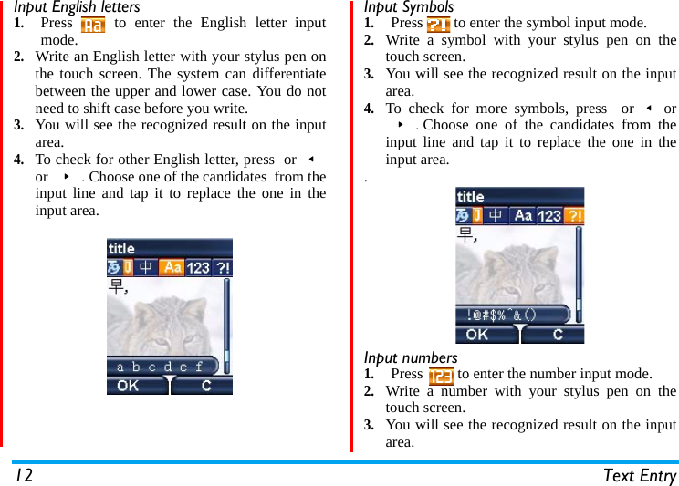 12 Text EntryInput English letters1.Press   to enter the English letter inputmode.2.Write an English letter with your stylus pen onthe touch screen. The system can differentiatebetween the upper and lower case. You do notneed to shift case before you write.3.You will see the recognized result on the inputarea.4.To check for other English letter, press  or&lt;or &gt;.Choose one of the candidates  from theinput line and tap it to replace the one in theinput area.  Input Symbols1.Press   to enter the symbol input mode.2.Write a symbol with your stylus pen on thetouch screen.3.You will see the recognized result on the inputarea.  4.To check for more symbols, press  or&lt;or&gt;.Choose one of the candidates from theinput line and tap it to replace the one in theinput area..Input numbers  1.Press   to enter the number input mode.2.Write a number with your stylus pen on thetouch screen.3.You will see the recognized result on the inputarea.  