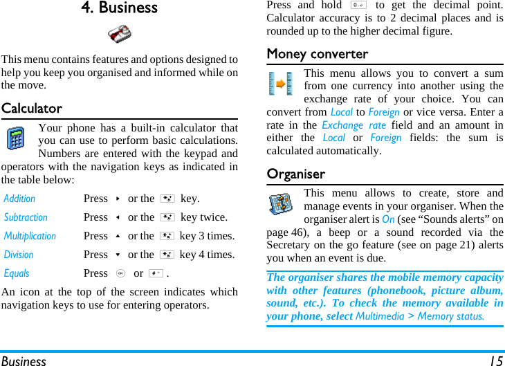 Business 154. BusinessThis menu contains features and options designed tohelp you keep you organised and informed while onthe move.CalculatorYour phone has a built-in calculator thatyou can use to perform basic calculations.Numbers are entered with the keypad andoperators with the navigation keys as indicated inthe table below:An icon at the top of the screen indicates whichnavigation keys to use for entering operators.Press and hold 0 to get the decimal point.Calculator accuracy is to 2 decimal places and isrounded up to the higher decimal figure. Money converterThis menu allows you to convert a sumfrom one currency into another using theexchange rate of your choice. You canconvert from Local to Foreign or vice versa. Enter arate in the Exchange rate field and an amount ineither the Local or Foreign fields: the sum iscalculated automatically.OrganiserThis menu allows to create, store andmanage events in your organiser. When theorganiser alert is On (see “Sounds alerts” onpage 46), a beep or a sound recorded via theSecretary on the go feature (see on page 21) alertsyou when an event is due.The organiser shares the mobile memory capacitywith other features (phonebook, picture album,sound, etc.). To check the memory available inyour phone, select Multimedia &gt; Memory status.AdditionPress&gt;or the * key.SubtractionPress&lt;or the * key twice.MultiplicationPress+or the * key 3 times.DivisionPress-or the * key 4 times.EqualsPress , or #.