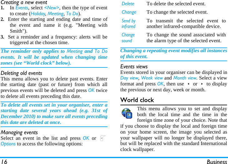 16 BusinessCreating a new event1.In Events, select &lt;New&gt;, then the type of eventto create (Holiday, Meeting, To Do).2.Enter the starting and ending date and time ofthe event and name it (e.g. &quot;Meeting withSmith&quot;).3.Set a reminder and a frequency: alerts will betriggered at the chosen time.The reminder only applies to Meeting and To Doevents. It will be updated when changing timezones (see “World clock” below).Deleting old eventsThis menu allows you to delete past events. Enterthe starting date (past or future) from which allprevious events will be deleted and press OK twiceto delete all events preceding this date.To delete all events set in your organiser, enter astarting date several years ahead (e.g. 31st ofDecember 2010) to make sure all events precedingthis date are deleted at once.Managing eventsSelect an event in the list and press OK  or  LOptions to access the following options:Changing a repeating event modifies all instancesof this event.Events viewsEvents stored in your organiser can be displayed inDay view, Week view and Month view. Select a viewformat and press OK, then use&lt;or&gt;to displaythe previous or next day, week or month.World clockThis menu allows you to set and displayboth the local time and the time in theforeign time zone of your choice. Note thatif you choose to display the local and foreign timeon your home screen, the image you selected asyour wallpaper will no longer be displayed there,but will be replaced with the standard Internationalclock wallpaper.Delete To delete the selected event.Change To change the selected event.Send by infraredTo transmit the selected event toanother infrared-compatible device.Change soundTo change the sound associated withthe alarm type of the selected event.