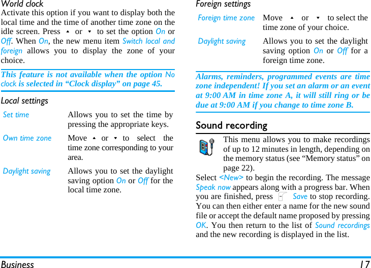 Business 17World clockActivate this option if you want to display both thelocal time and the time of another time zone on theidle screen. Press+or-to set the option On orOff. When On, the new menu item Switch local andforeign allows you to display the zone of yourchoice. This feature is not available when the option Noclock is selected in “Clock display” on page 45.Local settingsForeign settingsAlarms, reminders, programmed events are timezone independent! If you set an alarm or an eventat 9:00 AM in time zone A, it will still ring or bedue at 9:00 AM if you change to time zone B.Sound recordingThis menu allows you to make recordingsof up to 12 minutes in length, depending onthe memory status (see “Memory status” onpage 22).Select &lt;New&gt; to begin the recording. The messageSpeak now appears along with a progress bar. Whenyou are finished, press L Save to stop recording.You can then either enter a name for the new soundfile or accept the default name proposed by pressingOK. You then return to the list of Sound recordingsand the new recording is displayed in the list.Set time Allows you to set the time bypressing the appropriate keys.Own time zone Move+or-to select thetime zone corresponding to yourarea.Daylight saving Allows you to set the daylightsaving option On or Off for thelocal time zone.Foreign time zone Move + or - to select thetime zone of your choice.Daylight saving Allows you to set the daylightsaving option On or Off for aforeign time zone.