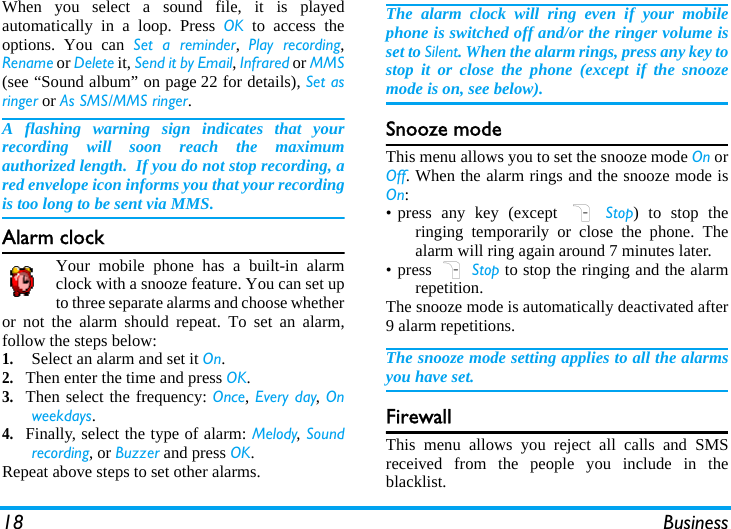18 BusinessWhen you select a sound file, it is playedautomatically in a loop. Press OK to access theoptions. You can Set a reminder,  Play recording,Rename or Delete it, Send it by Email, Infrared or MMS(see “Sound album” on page 22 for details), Set asringer or As SMS/MMS ringer.A flashing warning sign indicates that yourrecording will soon reach the maximumauthorized length.  If you do not stop recording, ared envelope icon informs you that your recordingis too long to be sent via MMS.Alarm clockYour mobile phone has a built-in alarmclock with a snooze feature. You can set upto three separate alarms and choose whetheror not the alarm should repeat. To set an alarm,follow the steps below:1.Select an alarm and set it On.2.Then enter the time and press OK.3.Then select the frequency: Once, Every day, Onweekdays.4.Finally, select the type of alarm: Melody, Soundrecording, or Buzzer and press OK.Repeat above steps to set other alarms.The alarm clock will ring even if your mobilephone is switched off and/or the ringer volume isset to Silent. When the alarm rings, press any key tostop it or close the phone (except if the snoozemode is on, see below).Snooze modeThis menu allows you to set the snooze mode On orOff. When the alarm rings and the snooze mode isOn:• press any key (except R Stop) to stop theringing temporarily or close the phone. Thealarm will ring again around 7 minutes later.• press R Stop to stop the ringing and the alarmrepetition.The snooze mode is automatically deactivated after9 alarm repetitions.The snooze mode setting applies to all the alarmsyou have set.FirewallThis menu allows you reject all calls and SMSreceived from the people you include in theblacklist.