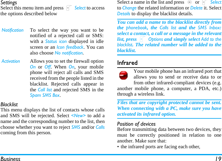 Business 19SettingsSelect this menu item and press L Select to accessthe options described belowBlacklistThis menu displays the list of contacts whose callsand SMS will be rejected. Select &lt;New&gt; to add aname and the corresponding number to the list, thenchoose whether you want to reject SMS and/or Callscoming from this person.Select a name in the list and press , or L Selectto Change the related information or Delete it. SelectDetails to display the blacklist details.You can add a name to the blacklist directly fromthe  phonebook, the Calls list and the SMS Inbox:select a contact, a call or a message in the relevantlist, press L Options and simply select Add to theblacklist. The related number will be added to theblacklist.InfraredYour mobile phone has an infrared port thatallows you to send or receive data to orfrom other infrared-compliant devices (e.g.another mobile phone, a computer, a PDA, etc.)through a wireless link.Files that are copyright protected cannot be sent.When connecting with a PC, make sure you haveactivated its infrared option.Position of devicesBefore transmitting data between two devices, theymust be correctly positioned in relation to oneanother. Make sure that:• the infrared ports are facing each other,Notification To select the way you want to benotified of a rejected call or SMS:with a Status icon displayed in idlescreen or an Icon feedback. You canalso choose No notification.Activation Allows you to set the firewall optionOn or Off. When On, your mobilephone will reject all calls and SMSreceived from the people listed in theblacklist. Rejected calls appear inthe Call list and rejected SMS in theSpam SMS Box.
