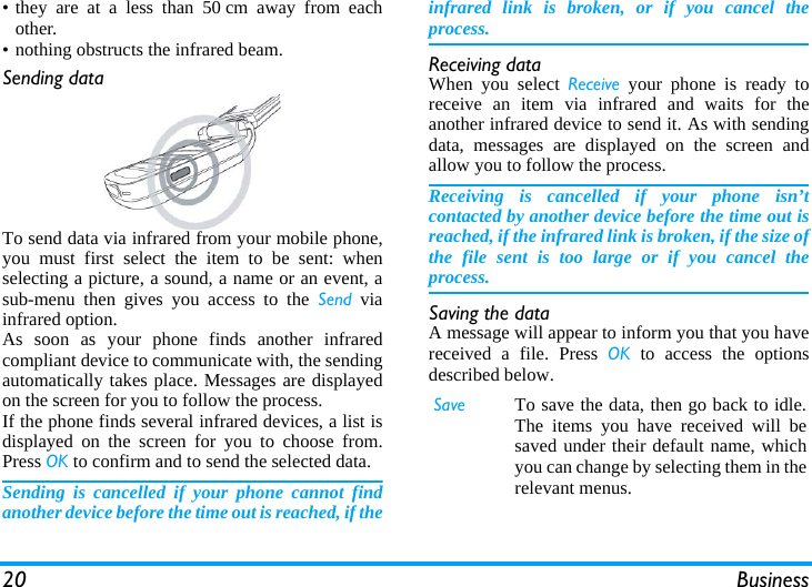 20 Business• they are at a less than 50 cm away from eachother.• nothing obstructs the infrared beam.Sending dataTo send data via infrared from your mobile phone,you must first select the item to be sent: whenselecting a picture, a sound, a name or an event, asub-menu then gives you access to the Send viainfrared option.As soon as your phone finds another infraredcompliant device to communicate with, the sendingautomatically takes place. Messages are displayedon the screen for you to follow the process.If the phone finds several infrared devices, a list isdisplayed on the screen for you to choose from.Press OK to confirm and to send the selected data.Sending is cancelled if your phone cannot findanother device before the time out is reached, if theinfrared link is broken, or if you cancel theprocess.Receiving dataWhen you select Receive your phone is ready toreceive an item via infrared and waits for theanother infrared device to send it. As with sendingdata, messages are displayed on the screen andallow you to follow the process.Receiving is cancelled if your phone isn’tcontacted by another device before the time out isreached, if the infrared link is broken, if the size ofthe file sent is too large or if you cancel theprocess.Saving the dataA message will appear to inform you that you havereceived a file. Press OK to access the optionsdescribed below.Save To save the data, then go back to idle.The items you have received will besaved under their default name, whichyou can change by selecting them in therelevant menus.