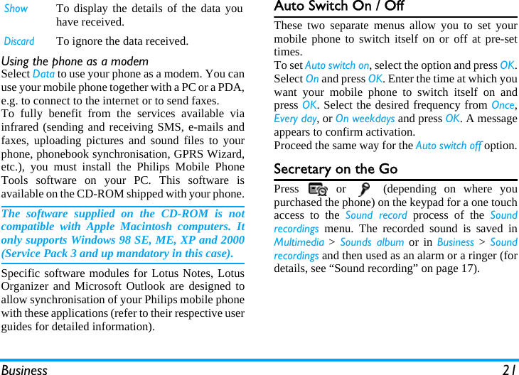 Business 21Using the phone as a modemSelect Data to use your phone as a modem. You canuse your mobile phone together with a PC or a PDA,e.g. to connect to the internet or to send faxes.To fully benefit from the services available viainfrared (sending and receiving SMS, e-mails andfaxes, uploading pictures and sound files to yourphone, phonebook synchronisation, GPRS Wizard,etc.), you must install the Philips Mobile PhoneTools software on your PC. This software isavailable on the CD-ROM shipped with your phone.The software supplied on the CD-ROM is notcompatible with Apple Macintosh computers. Itonly supports Windows 98 SE, ME, XP and 2000(Service Pack 3 and up mandatory in this case).Specific software modules for Lotus Notes, LotusOrganizer and Microsoft Outlook are designed toallow synchronisation of your Philips mobile phonewith these applications (refer to their respective userguides for detailed information).Auto Switch On / OffThese two separate menus allow you to set yourmobile phone to switch itself on or off at pre-settimes.To set Auto switch on, select the option and press OK.Select On and press OK. Enter the time at which youwant your mobile phone to switch itself on andpress OK. Select the desired frequency from Once,Every day, or On weekdays and press OK. A messageappears to confirm activation.Proceed the same way for the Auto switch off option.Secretary on the GoPress   or   (depending on where youpurchased the phone) on the keypad for a one touchaccess to the Sound record process of the Soundrecordings menu. The recorded sound is saved inMultimedia &gt; Sounds album or in Business &gt; Soundrecordings and then used as an alarm or a ringer (fordetails, see “Sound recording” on page 17).Show To display the details of the data youhave received.DiscardTo ignore the data received.