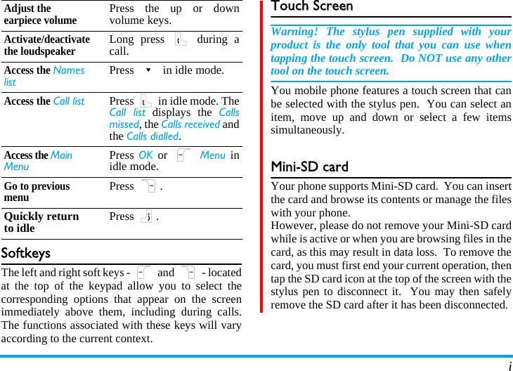 iSoftkeysThe left and right soft keys - L and R - locatedat the top of the keypad allow you to select thecorresponding options that appear on the screenimmediately above them, including during calls.The functions associated with these keys will varyaccording to the current context.Touch ScreenWarning! The stylus pen supplied with yourproduct is the only tool that you can use whentapping the touch screen.  Do NOT use any othertool on the touch screen.You mobile phone features a touch screen that canbe selected with the stylus pen.  You can select anitem, move up and down or select a few itemssimultaneously.Mini-SD cardYour phone supports Mini-SD card.  You can insertthe card and browse its contents or manage the fileswith your phone.However, please do not remove your Mini-SD cardwhile is active or when you are browsing files in thecard, as this may result in data loss.  To remove thecard, you must first end your current operation, thentap the SD card icon at the top of the screen with thestylus pen to disconnect it.  You may then safelyremove the SD card after it has been disconnected.Adjust the earpiece volumePress the up or downvolume keys.Activate/deactivate the loudspeakerLong press ( during acall.Access the Names listPress - in idle mode.Access the Call list Press ( in idle mode. TheCall list displays the Callsmissed, the Calls received andthe Calls dialled.Access the Main MenuPress OK or L Menu inidle mode.Go to previous menuPress R.Quickly return to idle Press ).