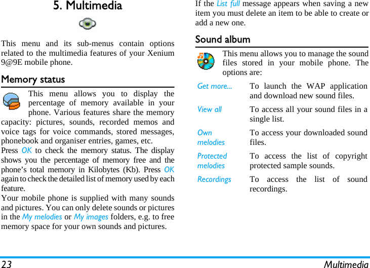 23 Multimedia5. MultimediaThis menu and its sub-menus contain optionsrelated to the multimedia features of your Xenium9@9E mobile phone.Memory statusThis menu allows you to display thepercentage of memory available in yourphone. Various features share the memorycapacity: pictures, sounds, recorded memos andvoice tags for voice commands, stored messages,phonebook and organiser entries, games, etc.Press  OK to check the memory status. The displayshows you the percentage of memory free and thephone’s total memory in Kilobytes (Kb). Press OKagain to check the detailed list of memory used by eachfeature.Your mobile phone is supplied with many soundsand pictures. You can only delete sounds or picturesin the My melodies or My images folders, e.g. to freememory space for your own sounds and pictures.If the List full message appears when saving a newitem you must delete an item to be able to create oradd a new one.Sound albumThis menu allows you to manage the soundfiles stored in your mobile phone. Theoptions are:Get more... To launch the WAP applicationand download new sound files.View all To access all your sound files in asingle list.Own melodiesTo access your downloaded soundfiles. Protected melodiesTo access the list of copyrightprotected sample sounds.Recordings To access the list of soundrecordings.