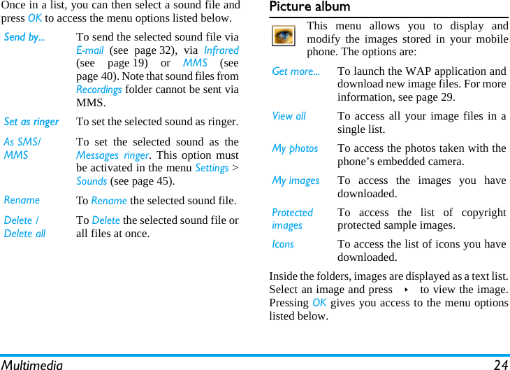 Multimedia 24Once in a list, you can then select a sound file andpress OK to access the menu options listed below. Picture albumThis menu allows you to display andmodify the images stored in your mobilephone. The options are:Inside the folders, images are displayed as a text list.Select an image and press &gt; to view the image.Pressing OK gives you access to the menu optionslisted below.Send by... To send the selected sound file viaEmail (see page 32), via Infrared(see page 19) or MMS (seepage 40). Note that sound files fromRecordings folder cannot be sent viaMMS.Set as ringer To set the selected sound as ringer.As SMS/MMSTo set the selected sound as theMessages ringer. This option mustbe activated in the menu Settings &gt;Sounds (see page 45).Rename To Rename the selected sound file.Delete / Delete allTo Delete the selected sound file orall files at once.Get more... To launch the WAP application anddownload new image files. For moreinformation, see page 29.View all To access all your image files in asingle list.My photos To access the photos taken with thephone’s embedded camera.My images To access the images you havedownloaded.Protected imagesTo access the list of copyrightprotected sample images.Icons To access the list of icons you havedownloaded.