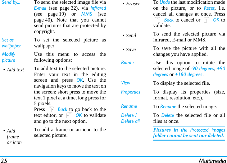 25 MultimediaSend by... To send the selected image file viaEmail (see page 32), via Infrared(see page 19) or MMS (seepage 40). Note that you cannotsend pictures that are protected bycopyright.Set as wallpaperTo set the selected picture aswallpaper.Modify pictureUse this menu to access thefollowing options:•Add text To add text to the selected picture.Enter your text in the editingscreen and press OK. Use thenavigation keys to move the text onthe screen: short press to move thetext 1 pixel at a time, long press for5 pixels.Press R Back to go back to thetext editor, or L OK to validateand go to the next option.•Add frameor iconTo add a frame or an icon to theselected picture.• Eraser To Undo the last modification madeon the picture, or to Reset, i.e.cancel all changes at once. PressR Back to cancel or L OK tovalidate.•Send To send the selected picture viainfrared, E-mail or MMS.• Save To save the picture with all thechanges you have applied.Rotate Use this option to rotate theselected image of -90 degrees, +90degrees or +180 degrees.View To display the selected file.Properties To display its properties (size,format, resolution, etc.).Rename To Rename the selected image.Delete / Delete allTo  Delete the selected file or allfiles at once.Pictures in the Protected imagesfolder cannot be sent nor deleted.