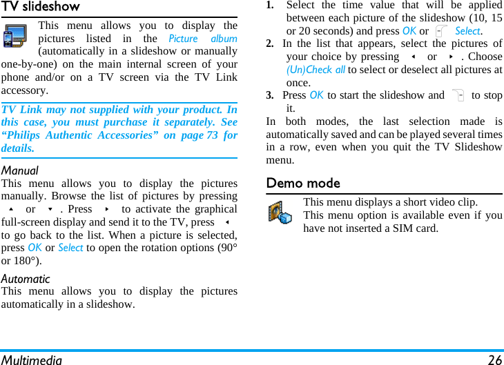 Multimedia 26TV slideshowThis menu allows you to display thepictures listed in the Picture album(automatically in a slideshow or manuallyone-by-one) on the main internal screen of yourphone and/or on a TV screen via the TV Linkaccessory.TV Link may not supplied with your product. Inthis case, you must purchase it separately. See“Philips Authentic Accessories” on page 73 fordetails.ManualThis menu allows you to display the picturesmanually. Browse the list of pictures by pressing+ or -. Press &gt; to activate the graphicalfull-screen display and send it to the TV, press &lt;to go back to the list. When a picture is selected,press OK or Select to open the rotation options (90°or 180°).AutomaticThis menu allows you to display the picturesautomatically in a slideshow.1.Select the time value that will be appliedbetween each picture of the slideshow (10, 15or 20 seconds) and press OK or L Select.2.In the list that appears, select the pictures ofyour choice by pressing &lt; or &gt;. Choose(Un)Check all to select or deselect all pictures atonce.3.Press OK to start the slideshow and R to stopit.In both modes, the last selection made isautomatically saved and can be played several timesin a row, even when you quit the TV Slideshowmenu.Demo modeThis menu displays a short video clip.This menu option is available even if youhave not inserted a SIM card.
