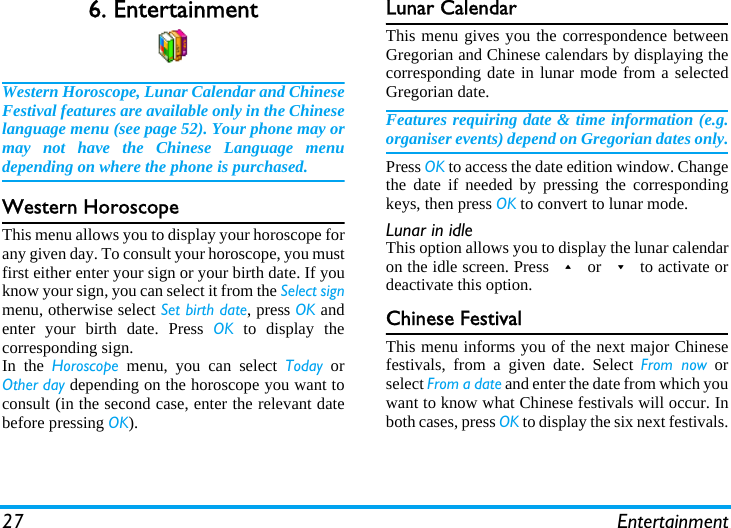 27 Entertainment6. EntertainmentWestern Horoscope, Lunar Calendar and ChineseFestival features are available only in the Chineselanguage menu (see page 52). Your phone may ormay not have the Chinese Language menudepending on where the phone is purchased.Western HoroscopeThis menu allows you to display your horoscope forany given day. To consult your horoscope, you mustfirst either enter your sign or your birth date. If youknow your sign, you can select it from the Select signmenu, otherwise select Set birth date, press OK andenter your birth date. Press OK to display thecorresponding sign.In the Horoscope menu, you can select Today orOther day depending on the horoscope you want toconsult (in the second case, enter the relevant datebefore pressing OK).Lunar CalendarThis menu gives you the correspondence betweenGregorian and Chinese calendars by displaying thecorresponding date in lunar mode from a selectedGregorian date.Features requiring date &amp; time information (e.g.organiser events) depend on Gregorian dates only.Press OK to access the date edition window. Changethe date if needed by pressing the correspondingkeys, then press OK to convert to lunar mode.Lunar in idleThis option allows you to display the lunar calendaron the idle screen. Press + or - to activate ordeactivate this option.Chinese FestivalThis menu informs you of the next major Chinesefestivals, from a given date. Select From now orselect From a date and enter the date from which youwant to know what Chinese festivals will occur. Inboth cases, press OK to display the six next festivals.