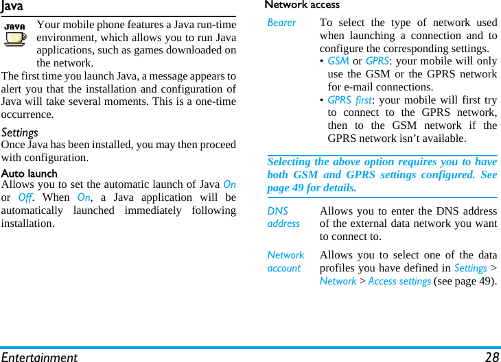 Entertainment 28JavaYour mobile phone features a Java run-timeenvironment, which allows you to run Javaapplications, such as games downloaded onthe network.The first time you launch Java, a message appears toalert you that the installation and configuration ofJava will take several moments. This is a one-timeoccurrence.SettingsOnce Java has been installed, you may then proceedwith configuration.Auto launchAllows you to set the automatic launch of Java Onor  Off. When On, a Java application will beautomatically launched immediately followinginstallation.Network accessBearer To select the type of network usedwhen launching a connection and toconfigure the corresponding settings.•GSM or GPRS: your mobile will onlyuse the GSM or the GPRS networkfor e-mail connections.•GPRS first: your mobile will first tryto connect to the GPRS network,then to the GSM network if theGPRS network isn’t available.Selecting the above option requires you to haveboth GSM and GPRS settings configured. Seepage 49 for details.DNS addressAllows you to enter the DNS addressof the external data network you wantto connect to.Network accountAllows you to select one of the dataprofiles you have defined in Settings &gt;Network &gt; Access settings (see page 49).