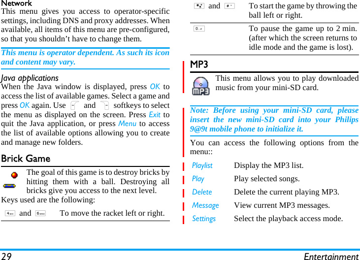 29 EntertainmentNetworkThis menu gives you access to operator-specificsettings, including DNS and proxy addresses. Whenavailable, all items of this menu are pre-configured,so that you shouldn’t have to change them.This menu is operator dependent. As such its iconand content may vary.Java applicationsWhen the Java window is displayed, press OK toaccess the list of available games. Select a game andpress OK again. Use L and R softkeys to selectthe menu as displayed on the screen. Press Exit toquit the Java application, or press Menu to accessthe list of available options allowing you to createand manage new folders.Brick GameThe goal of this game is to destroy bricks byhitting them with a ball. Destroying allbricks give you access to the next level.Keys used are the following:MP3This menu allows you to play downloadedmusic from your mini-SD card. Note: Before using your mini-SD card, pleaseinsert the new mini-SD card into your Philips9@9t mobile phone to initialize it.  You can access the following options from themenu::4 and 6To move the racket left or right.* and #To start the game by throwing theball left or right.0To pause the game up to 2 min.(after which the screen returns toidle mode and the game is lost).Playlist Display the MP3 list. Play Play selected songs.Delete Delete the current playing MP3.Message View current MP3 messages.Settings Select the playback access mode.