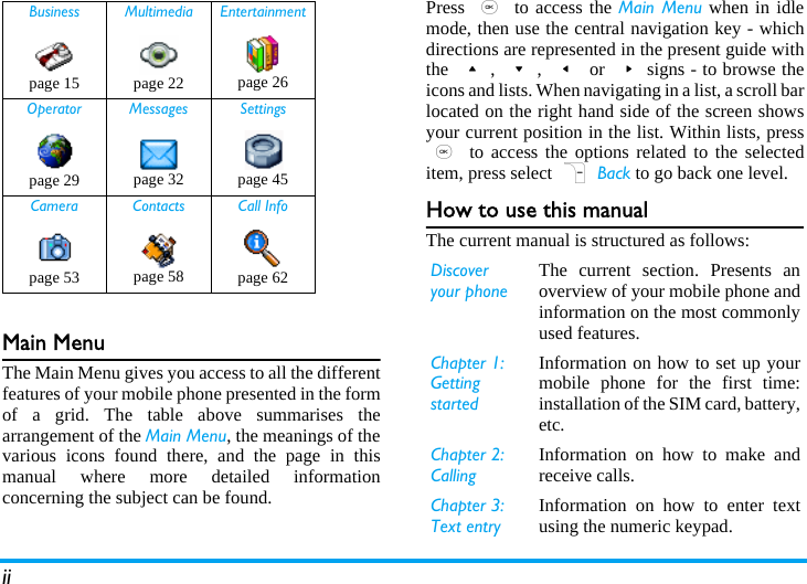 iiMain MenuThe Main Menu gives you access to all the differentfeatures of your mobile phone presented in the formof a grid. The table above summarises thearrangement of the Main Menu, the meanings of thevarious icons found there, and the page in thismanual where more detailed informationconcerning the subject can be found.Press , to access the Main Menu when in idlemode, then use the central navigation key - whichdirections are represented in the present guide withthe +, -, &lt; or &gt;signs - to browse theicons and lists. When navigating in a list, a scroll barlocated on the right hand side of the screen showsyour current position in the list. Within lists, press, to access the options related to the selecteditem, press select R Back to go back one level.How to use this manualThe current manual is structured as follows:Business Multimedia Entertainmentpage 15 page 22 page 26Operator Messages Settingspage 29 page 32 page 45Camera Contacts Call Infopage 53 page 58 page 62 Discover your phoneThe current section. Presents anoverview of your mobile phone andinformation on the most commonlyused features.Chapter 1: Getting startedInformation on how to set up yourmobile phone for the first time:installation of the SIM card, battery,etc.Chapter 2: CallingInformation on how to make andreceive calls.Chapter 3: Text entryInformation on how to enter textusing the numeric keypad.