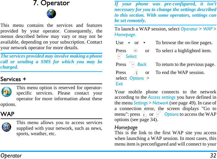 Operator 327. OperatorThis menu contains the services and featuresprovided by your operator. Consequently, themenus described below may vary or may not beavailable, depending on your subscription. Contactyour network operator for more details.The services provided may involve making a phonecall or sending a SMS for which you may becharged.Services +This menu option is reserved for operator-specific services. Please contact youroperator for more information about theseoptions.WAPThis menu allows you to access servicessupplied with your network, such as news,sports, weather, etc.If your phone was pre-configured, it isn’tnecessary for you to change the settings describedin this section. With some operators, settings canbe set remotely.To launch a WAP session, select Operator &gt; WAP &gt;Homepage.Your mobile phone connects to the networkaccording to the Access settings you have defined inthe menu Settings &gt; Network (see page 49). In case ofa connection error, the screen displays &quot;Go tomenu&quot;: press ( or L Options to access the WAPoptions (see page 34).HomepageThis is the link to the first WAP site you accesswhen launching a WAP session. In most cases, thismenu item is preconfigured and will connect to yourUse + or -To browse the on-line pages.Press  , orL SelectTo select a highlighted item.Press R Back To return to the previous page.Press  ) orselect  Options &gt;ExitTo end the WAP session.