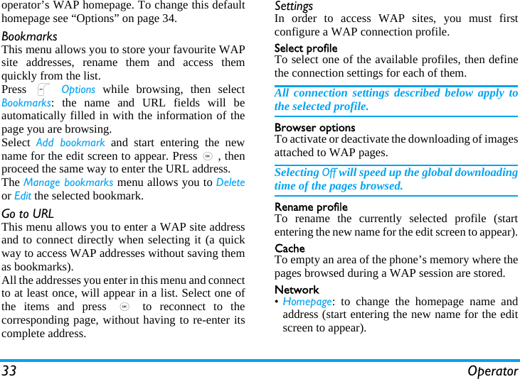 33 Operatoroperator’s WAP homepage. To change this defaulthomepage see “Options” on page 34.BookmarksThis menu allows you to store your favourite WAPsite addresses, rename them and access themquickly from the list.Press  L Options while browsing, then selectBookmarks: the name and URL fields will beautomatically filled in with the information of thepage you are browsing.Select  Add bookmark and start entering the newname for the edit screen to appear. Press,, thenproceed the same way to enter the URL address.The Manage bookmarks menu allows you to Deleteor Edit the selected bookmark.Go to URLThis menu allows you to enter a WAP site addressand to connect directly when selecting it (a quickway to access WAP addresses without saving themas bookmarks).All the addresses you enter in this menu and connectto at least once, will appear in a list. Select one ofthe items and press , to reconnect to thecorresponding page, without having to re-enter itscomplete address.SettingsIn order to access WAP sites, you must firstconfigure a WAP connection profile.Select profileTo select one of the available profiles, then definethe connection settings for each of them.All connection settings described below apply tothe selected profile.Browser optionsTo activate or deactivate the downloading of imagesattached to WAP pages.Selecting Off will speed up the global downloadingtime of the pages browsed.Rename profileTo rename the currently selected profile (startentering the new name for the edit screen to appear).CacheTo empty an area of the phone’s memory where thepages browsed during a WAP session are stored.Network•Homepage: to change the homepage name andaddress (start entering the new name for the editscreen to appear).