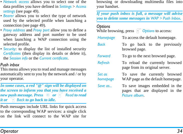 Operator 34•Network access allows you to select one of thedata profiles you have defined in Settings &gt; Accesssettings (see page 49).•Bearer allows you to select the type of networkused by the selected profile when launching aconnection (see page 49).•Proxy address and Proxy port allow you to define agateway address and port number to be usedwhen launching a WAP connection using theselected profile.•Security: to display the list of installed securityCertificates (then display its details or delete it),the Session info or the Current certificate.Push inboxThis menu allows you to read and manage messagesautomatically sent to you by the network and / or byyour operator. In some cases, a red &quot;@&quot; sign will be displayed onthe screen to inform you that you have received anew push message. Press , or L Read to readit or R Back to go back to idle. Push messages include URL links for quick accessto the corresponding WAP services: a single clickon the link will connect to the WAP site forbrowsing or downloading multimedia files intoyour handset.If your push inbox is full, a message will adviseyou to delete some messages in WAP &gt; Push Inbox.OptionsWhile browsing, press LOptions to access:Homepage To access the default homepage.Back To go back to the previouslybrowsed page.Forward To go to the next browsed page.Refresh To reload the currently browsedpage from its original server.Set as homepageTo save the currently browsedWAP page as the default homepage.Save as... To save images embedded in thepages that are displayed in thePicture album.