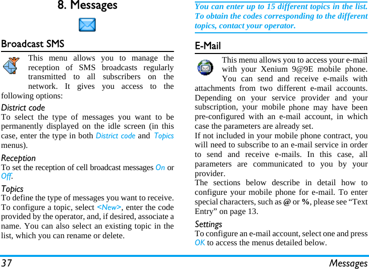 37 Messages8. MessagesBroadcast SMSThis menu allows you to manage thereception of SMS broadcasts regularlytransmitted to all subscribers on thenetwork. It gives you access to thefollowing options:District codeTo select the type of messages you want to bepermanently displayed on the idle screen (in thiscase, enter the type in both District code and Topicsmenus).ReceptionTo set the reception of cell broadcast messages On orOff.TopicsTo define the type of messages you want to receive.To configure a topic, select &lt;New&gt;, enter the codeprovided by the operator, and, if desired, associate aname. You can also select an existing topic in thelist, which you can rename or delete.You can enter up to 15 different topics in the list.To obtain the codes corresponding to the differenttopics, contact your operator.E-MailThis menu allows you to access your e-mailwith your Xenium 9@9E mobile phone.You can send and receive e-mails withattachments from two different e-mail accounts.Depending on your service provider and yoursubscription, your mobile phone may have beenpre-configured with an e-mail account, in whichcase the parameters are already set.If not included in your mobile phone contract, youwill need to subscribe to an e-mail service in orderto send and receive e-mails. In this case, allparameters are communicated to you by yourprovider.The sections below describe in detail how toconfigure your mobile phone for e-mail. To enterspecial characters, such as @ or %, please see “TextEntry” on page 13.SettingsTo configure an e-mail account, select one and pressOK to access the menus detailed below.