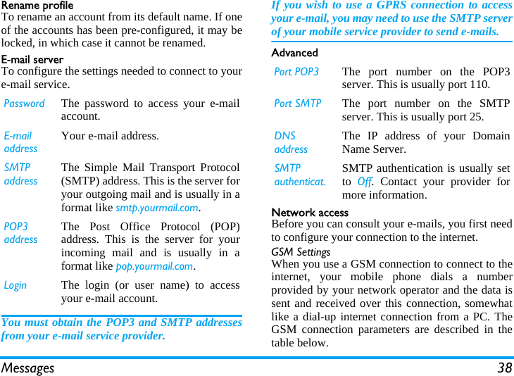 Messages 38Rename profileTo rename an account from its default name. If oneof the accounts has been pre-configured, it may belocked, in which case it cannot be renamed.Email serverTo configure the settings needed to connect to youre-mail service.You must obtain the POP3 and SMTP addressesfrom your e-mail service provider.If you wish to use a GPRS connection to accessyour e-mail, you may need to use the SMTP serverof your mobile service provider to send e-mails.AdvancedNetwork accessBefore you can consult your e-mails, you first needto configure your connection to the internet.GSM SettingsWhen you use a GSM connection to connect to theinternet, your mobile phone dials a numberprovided by your network operator and the data issent and received over this connection, somewhatlike a dial-up internet connection from a PC. TheGSM connection parameters are described in thetable below.Password The password to access your e-mailaccount.E-mail addressYour e-mail address.SMTP addressThe Simple Mail Transport Protocol(SMTP) address. This is the server foryour outgoing mail and is usually in aformat like smtp.yourmail.com.POP3 addressThe Post Office Protocol (POP)address. This is the server for yourincoming mail and is usually in aformat like pop.yourmail.com.Login The login (or user name) to accessyour e-mail account.Port POP3 The port number on the POP3server. This is usually port 110.Port SMTP The port number on the SMTPserver. This is usually port 25.DNS addressThe IP address of your DomainName Server.SMTP authenticat.SMTP authentication is usually setto  Off. Contact your provider formore information.