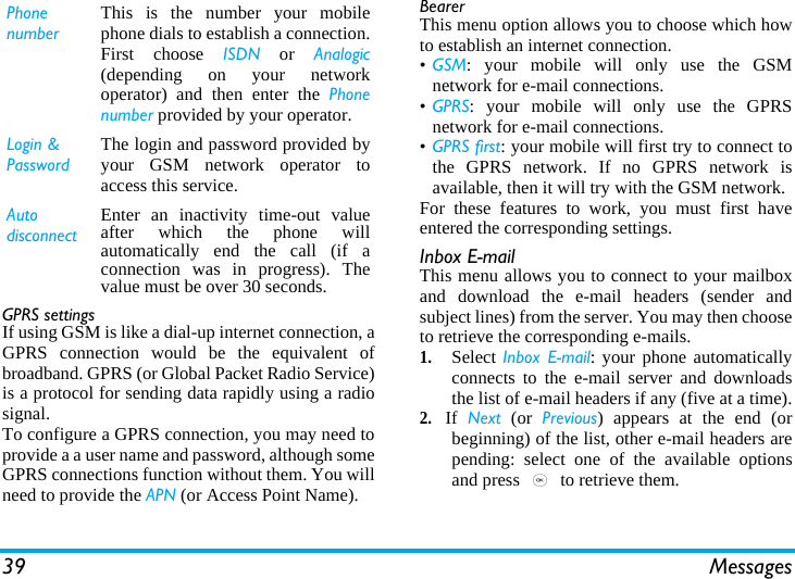 39 MessagesGPRS settingsIf using GSM is like a dial-up internet connection, aGPRS connection would be the equivalent ofbroadband. GPRS (or Global Packet Radio Service)is a protocol for sending data rapidly using a radiosignal.To configure a GPRS connection, you may need toprovide a a user name and password, although someGPRS connections function without them. You willneed to provide the APN (or Access Point Name).BearerThis menu option allows you to choose which howto establish an internet connection.•GSM: your mobile will only use the GSMnetwork for e-mail connections.•GPRS: your mobile will only use the GPRSnetwork for e-mail connections.•GPRS first: your mobile will first try to connect tothe GPRS network. If no GPRS network isavailable, then it will try with the GSM network. For these features to work, you must first haveentered the corresponding settings.Inbox E-mailThis menu allows you to connect to your mailboxand download the e-mail headers (sender andsubject lines) from the server. You may then chooseto retrieve the corresponding e-mails.1.Select Inbox E-mail: your phone automaticallyconnects to the e-mail server and downloadsthe list of e-mail headers if any (five at a time).2.If  Next (or Previous) appears at the end (orbeginning) of the list, other e-mail headers arepending: select one of the available optionsand press , to retrieve them.Phone numberThis is the number your mobilephone dials to establish a connection.First choose ISDN or Analogic(depending on your networkoperator) and then enter the Phonenumber provided by your operator.Login &amp; PasswordThe login and password provided byyour GSM network operator toaccess this service.Auto disconnectEnter an inactivity time-out valueafter which the phone willautomatically end the call (if aconnection was in progress). Thevalue must be over 30 seconds.