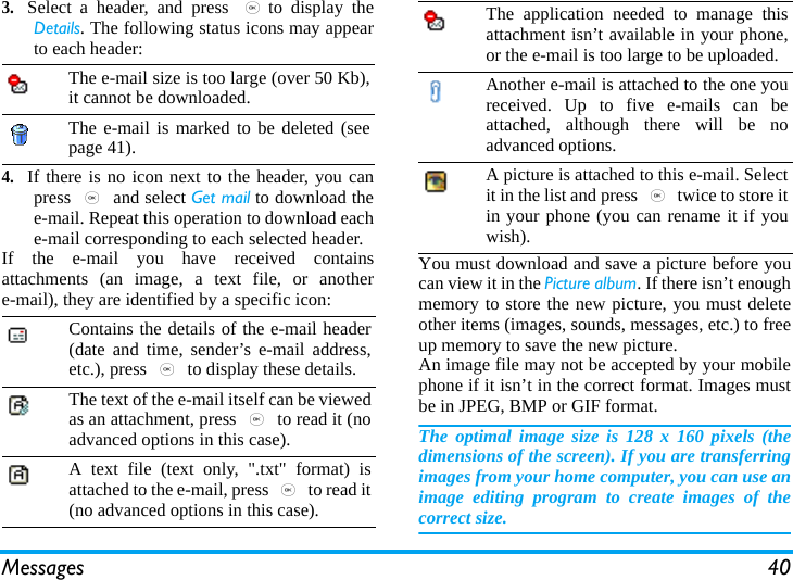 Messages 403.Select a header, and press ,to display theDetails. The following status icons may appearto each header:4.If there is no icon next to the header, you canpress , and select Get mail to download thee-mail. Repeat this operation to download eache-mail corresponding to each selected header.If the e-mail you have received containsattachments (an image, a text file, or anothere-mail), they are identified by a specific icon:You must download and save a picture before youcan view it in the Picture album. If there isn’t enoughmemory to store the new picture, you must deleteother items (images, sounds, messages, etc.) to freeup memory to save the new picture.An image file may not be accepted by your mobilephone if it isn’t in the correct format. Images mustbe in JPEG, BMP or GIF format.The optimal image size is 128 x 160 pixels (thedimensions of the screen). If you are transferringimages from your home computer, you can use animage editing program to create images of thecorrect size.The e-mail size is too large (over 50 Kb),it cannot be downloaded.The e-mail is marked to be deleted (seepage 41).Contains the details of the e-mail header(date and time, sender’s e-mail address,etc.), press , to display these details.The text of the e-mail itself can be viewedas an attachment, press , to read it (noadvanced options in this case).A text file (text only, &quot;.txt&quot; format) isattached to the e-mail, press , to read it(no advanced options in this case).The application needed to manage thisattachment isn’t available in your phone,or the e-mail is too large to be uploaded.Another e-mail is attached to the one youreceived. Up to five e-mails can beattached, although there will be noadvanced options.A picture is attached to this e-mail. Selectit in the list and press , twice to store itin your phone (you can rename it if youwish).