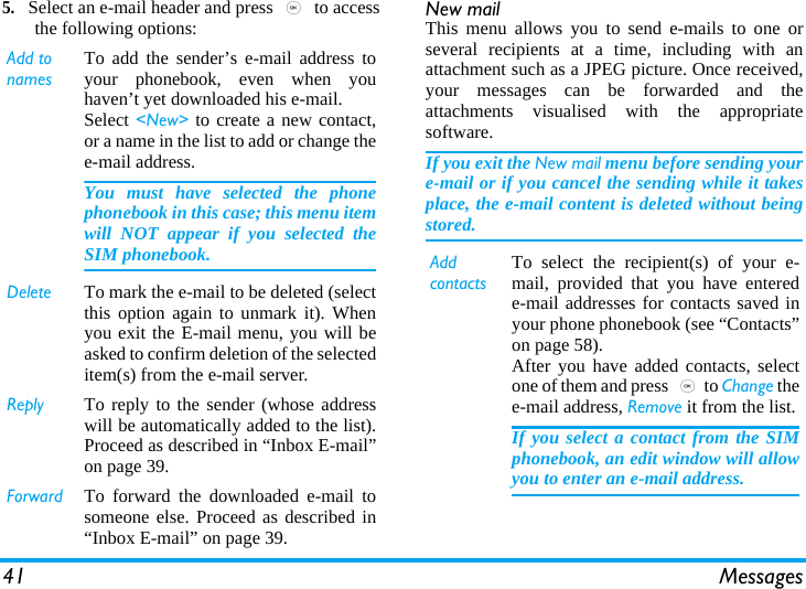 41 Messages5.Select an e-mail header and press , to accessthe following options: New mailThis menu allows you to send e-mails to one orseveral recipients at a time, including with anattachment such as a JPEG picture. Once received,your messages can be forwarded and theattachments visualised with the appropriatesoftware.If you exit the New mail menu before sending youre-mail or if you cancel the sending while it takesplace, the e-mail content is deleted without beingstored.Add to namesTo add the sender’s e-mail address toyour phonebook, even when youhaven’t yet downloaded his e-mail.Select &lt;New&gt; to create a new contact,or a name in the list to add or change thee-mail address.You must have selected the phonephonebook in this case; this menu itemwill NOT appear if you selected theSIM phonebook.Delete To mark the e-mail to be deleted (selectthis option again to unmark it). Whenyou exit the E-mail menu, you will beasked to confirm deletion of the selecteditem(s) from the e-mail server.Reply To reply to the sender (whose addresswill be automatically added to the list).Proceed as described in “Inbox E-mail”on page 39.Forward To forward the downloaded e-mail tosomeone else. Proceed as described in“Inbox E-mail” on page 39.Add contactsTo select the recipient(s) of your e-mail, provided that you have enterede-mail addresses for contacts saved inyour phone phonebook (see “Contacts”on page 58).After you have added contacts, selectone of them and press ,to Change thee-mail address, Remove it from the list.If you select a contact from the SIMphonebook, an edit window will allowyou to enter an e-mail address.