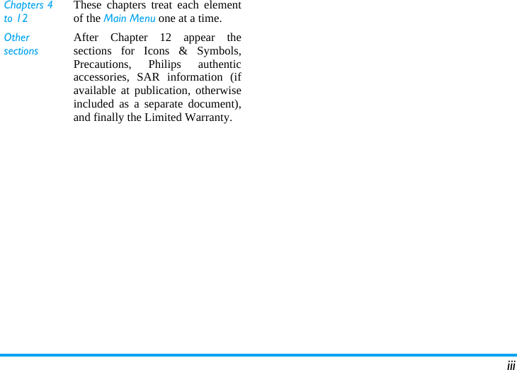 iiiChapters 4 to 12These chapters treat each elementof the Main Menu one at a time.Other sectionsAfter Chapter 12 appear thesections for Icons &amp; Symbols,Precautions, Philips authenticaccessories, SAR information (ifavailable at publication, otherwiseincluded as a separate document),and finally the Limited Warranty.