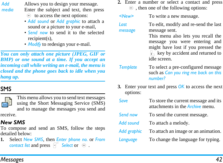 Messages 42You can only attach one picture (JPEG, GIF orBMP) or one sound at a time. If you accept anincoming call while writing an e-mail, the menu isclosed and the phone goes back to idle when youhang up.SMSThis menu allows you to send text messagesusing the Short Messaging Service (SMS)and to manage the messages you send andreceive.New SMSTo compose and send an SMS, follow the stepsdetailed below:1.Select New SMS, then Enter phone no. or Fromcontact list and press L Select or ,.2.Enter a number or select a contact and press,, then one of the following options:3.Enter your text and press OK to access the nextoptions:Add mediaAllows you to design your message. Enter the subject and text, then press, to access the next options:•Add sound or Add graphic to attach asound or a picture to your e-mail,•Send now to send it to the selectedrecipient(s),•Modify to redesign your e-mail.&lt;New&gt; To write a new message.Last messageTo edit, modify and re-send the lastmessage sent.This menu also lets you recall themessage you were entering andmight have lost if you pressed the( key by accident and returned toidle screen.Template To select a pre-configured messagesuch as Can you ring me back on thisnumber?Save To store the current message and itsattachments in the Archive menu.Send now To send the current message.Add sound To attach a melody.Add graphic To attach an image or an animation.Language To change the language for typing.