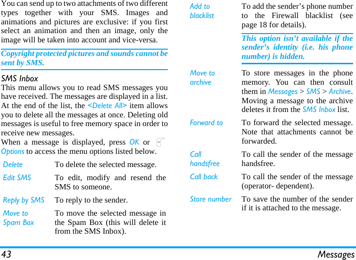 43 MessagesYou can send up to two attachments of two differenttypes together with your SMS. Images andanimations and pictures are exclusive: if you firstselect an animation and then an image, only theimage will be taken into account and vice-versa.Copyright protected pictures and sounds cannot besent by SMS.SMS InboxThis menu allows you to read SMS messages youhave received. The messages are displayed in a list.At the end of the list, the &lt;Delete All&gt; item allowsyou to delete all the messages at once. Deleting oldmessages is useful to free memory space in order toreceive new messages.When a message is displayed, press OK or LOptions to access the menu options listed below.Delete To delete the selected message.Edit SMS To edit, modify and resend theSMS to someone.Reply by SMS To reply to the sender.Move to Spam BoxTo move the selected message inthe Spam Box (this will delete itfrom the SMS Inbox).Add to blacklistTo add the sender’s phone numberto the Firewall blacklist (seepage 18 for details).This option isn’t available if thesender’s identity (i.e. his phonenumber) is hidden.Move to archiveTo store messages in the phonememory. You can then consultthem in Messages &gt; SMS &gt; Archive.Moving a message to the archivedeletes it from the SMS Inbox list.Forward to To forward the selected message.Note that attachments cannot beforwarded.Call handsfreeTo call the sender of the messagehandsfree.Call back To call the sender of the message(operator- dependent).Store number To save the number of the senderif it is attached to the message.