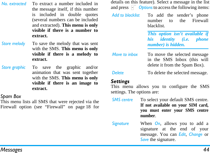 Messages 44Spam BoxThis menu lists all SMS that were rejected via theFirewall option (see “Firewall” on page 18 fordetails on this feature). Select a message in the listand press L Options to access the following items:SettingsThis menu allows you to configure the SMSsettings. The options are:No. extracted To extract a number included inthe message itself, if this numberis included in double quotes(several numbers can be includedand extracted). This menu is onlyvisible if there is a number toextract.Store melody To save the melody that was sentwith the SMS. This menu is onlyvisible if there is a melody toextract.Store graphic To save the graphic and/oranimation that was sent togetherwith the SMS. This menu is onlyvisible if there is an image toextract.Add to blacklist To add the sender’s phonenumber to the Firewallblacklist.This option isn’t available ifhis identity (i.e. phonenumber) is hidden.Move to inbox To move the selected messagein the SMS Inbox (this willdelete it from the Spam Box).Delete To delete the selected message.SMS centre To select your default SMS centre.If not available on your SIM card,you must enter your SMS centrenumber.Signature When  On, allows you to add asignature at the end of yourmessage. You can Edit,  Change orSave the signature.