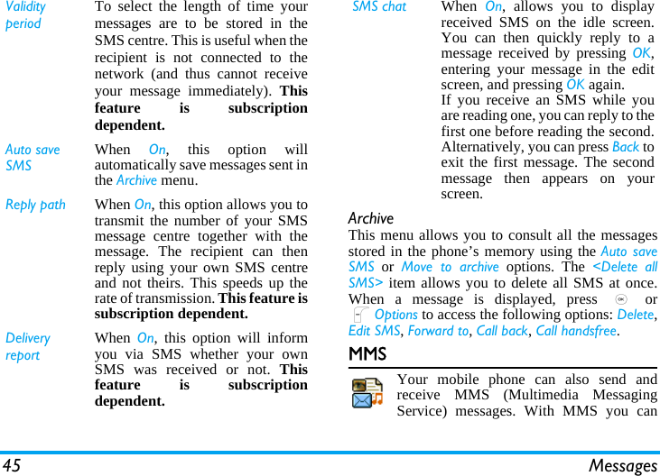 45 MessagesArchiveThis menu allows you to consult all the messagesstored in the phone’s memory using the Auto saveSMS or Move to archive options. The &lt;Delete allSMS&gt; item allows you to delete all SMS at once.When a message is displayed, press , orLOptions to access the following options: Delete,Edit SMS, Forward to, Call back, Call handsfree.MMSYour mobile phone can also send andreceive MMS (Multimedia MessagingService) messages. With MMS you canValidity periodTo select the length of time yourmessages are to be stored in theSMS centre. This is useful when therecipient is not connected to thenetwork (and thus cannot receiveyour message immediately). Thisfeature is subscriptiondependent.Auto save SMSWhen  On, this option willautomatically save messages sent inthe Archive menu.Reply path When On, this option allows you totransmit the number of your SMSmessage centre together with themessage. The recipient can thenreply using your own SMS centreand not theirs. This speeds up therate of transmission. This feature issubscription dependent.Delivery reportWhen  On, this option will informyou via SMS whether your ownSMS was received or not. Thisfeature is subscriptiondependent.SMS chat When  On, allows you to displayreceived SMS on the idle screen.You can then quickly reply to amessage received by pressing OK,entering your message in the editscreen, and pressing OK again.If you receive an SMS while youare reading one, you can reply to thefirst one before reading the second.Alternatively, you can press Back toexit the first message. The secondmessage then appears on yourscreen.