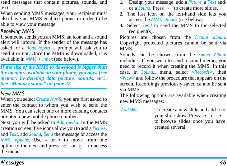 Messages 46send messages that contain pictures, sounds, andtext.When sending MMS messages, your recipient mustalso have an MMS-enabled phone in order to beable to view your message.Receiving MMSIf someone sends you an MMS, an icon and a soundalert will inform. If the sender of the message hasasked for a Read report, a prompt will ask you tosend it or not. Once the MMS is downloaded, it isavailable in MMS &gt; Inbox (see below). If the size of the MMS to download is bigger thanthe memory available in your phone, you must freememory by deleting data (picture, sounds, etc.).See “Memory status” on page 22.New MMSWhen you select Create MMS, you are first asked toenter the contact to whom you wish to send theMMS. You can select one or more existing contactsor enter a new mobile phone number.Next you will be asked to Add media. In the MMScreation screen, five icons allow you to add a Picture,add Text, add Sound, Send the message or access theMMS options. Use+or-to move from oneoption to the next and press , or L to accessthe menu.1.Design your message: add a Picture, a Text and/or a Sound. Press&gt; to create more slides.2.The last icon on the left-hand side lets youaccess the MMS options (see below).3.Select Send to send the MMS to the selectedrecipient(s).Pictures are chosen from the Picture album.Copyright protected pictures cannot be sent viaMMS.Sounds can be chosen from the Sound Albummelodies. If you wish to send a sound memo, youneed to record it when creating the MMS. In thiscase, in Sound... menu, select &lt;Records&gt;, then&lt;New&gt; and follow the procedure that appears on thescreen. Recordings previously saved cannot be sentvia MMS.The following options are available when creatingnew MMS messages: Add slide To create a new slide and add it toyour slide show. Press &lt; or &gt;to browse slides once you havecreated several.