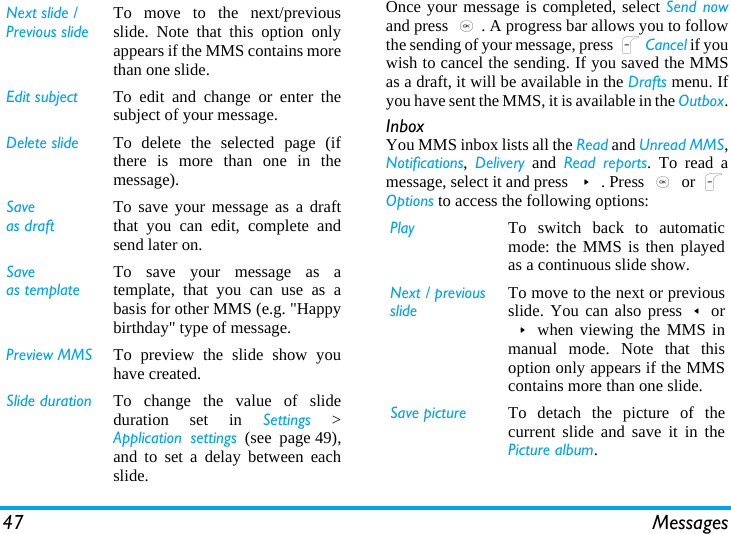47 MessagesOnce your message is completed, select Send nowand press ,. A progress bar allows you to followthe sending of your message, press LCancel if youwish to cancel the sending. If you saved the MMSas a draft, it will be available in the Drafts menu. Ifyou have sent the MMS, it is available in the Outbox.InboxYou MMS inbox lists all the Read and Unread MMS,Notifications,  Delivery and Read reports. To read amessage, select it and press &gt;. Press , or LOptions to access the following options:Next slide /Previous slideTo move to the next/previousslide. Note that this option onlyappears if the MMS contains morethan one slide.Edit subject To edit and change or enter thesubject of your message.Delete slide To delete the selected page (ifthere is more than one in themessage).Saveas draftTo save your message as a draftthat you can edit, complete andsend later on.Saveas templateTo save your message as atemplate, that you can use as abasis for other MMS (e.g. &quot;Happybirthday&quot; type of message.Preview MMS To preview the slide show youhave created.Slide duration To change the value of slideduration set in Settings &gt;Application settings (see page 49),and to set a delay between eachslide.Play To switch back to automaticmode: the MMS is then playedas a continuous slide show.Next / previousslideTo move to the next or previousslide. You can also press&lt;or&gt;when viewing the MMS inmanual mode. Note that thisoption only appears if the MMScontains more than one slide.Save picture To detach the picture of thecurrent slide and save it in thePicture album.