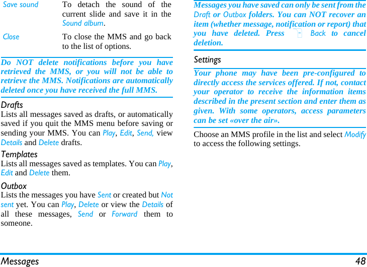 Messages 48Do NOT delete notifications before you haveretrieved the MMS, or you will not be able toretrieve the MMS. Notifications are automaticallydeleted once you have received the full MMS.DraftsLists all messages saved as drafts, or automaticallysaved if you quit the MMS menu before saving orsending your MMS. You can Play, Edit, Send, viewDetails and Delete drafts.TemplatesLists all messages saved as templates. You can Play,Edit and Delete them.OutboxLists the messages you have Sent or created but Notsent yet. You can Play, Delete or view the Details ofall these messages, Send or Forward  them tosomeone.Messages you have saved can only be sent from theDraft or Outbox folders. You can NOT recover anitem (whether message, notification or report) thatyou have deleted. Press R Back to canceldeletion.SettingsYour phone may have been pre-configured todirectly access the services offered. If not, contactyour operator to receive the information itemsdescribed in the present section and enter them asgiven. With some operators, access parameterscan be set «over the air».Choose an MMS profile in the list and select Modifyto access the following settings.Save sound To detach the sound of thecurrent slide and save it in theSound album.Close To close the MMS and go backto the list of options.